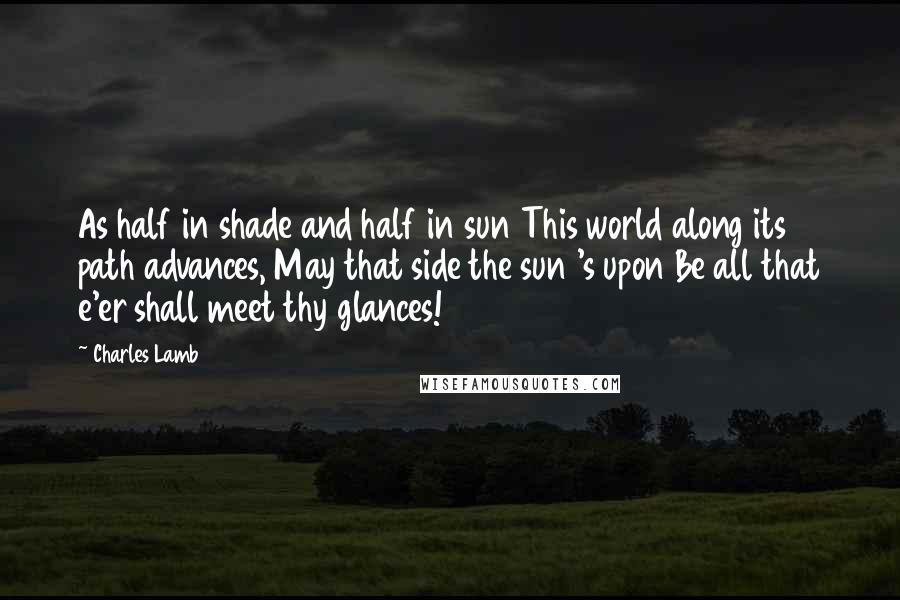 Charles Lamb Quotes: As half in shade and half in sun This world along its path advances, May that side the sun 's upon Be all that e'er shall meet thy glances!