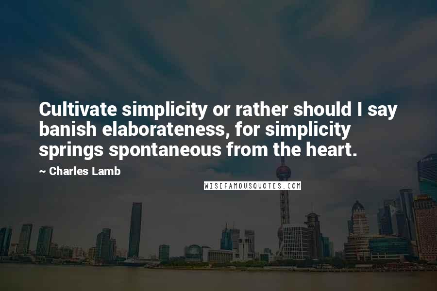 Charles Lamb Quotes: Cultivate simplicity or rather should I say banish elaborateness, for simplicity springs spontaneous from the heart.