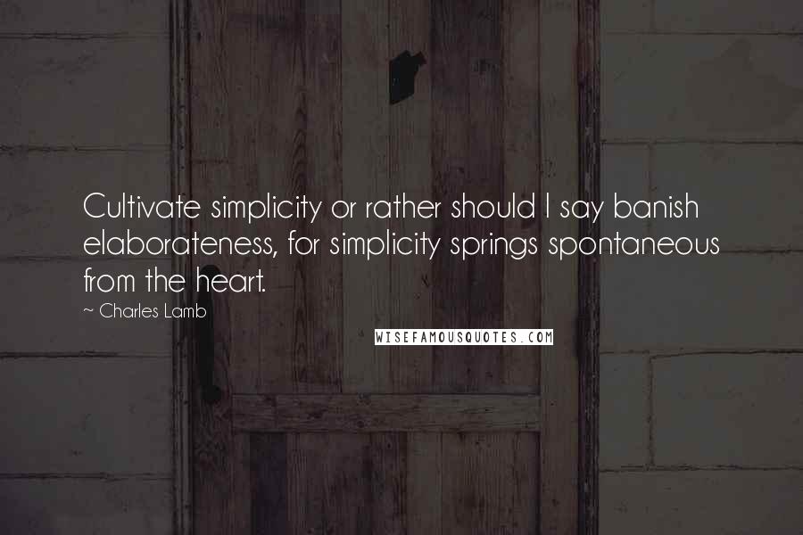 Charles Lamb Quotes: Cultivate simplicity or rather should I say banish elaborateness, for simplicity springs spontaneous from the heart.