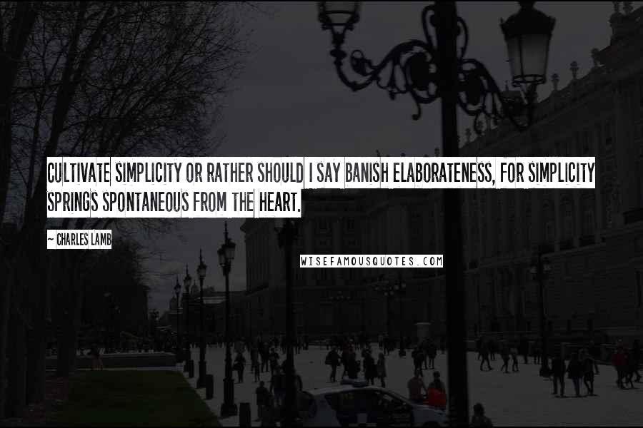 Charles Lamb Quotes: Cultivate simplicity or rather should I say banish elaborateness, for simplicity springs spontaneous from the heart.