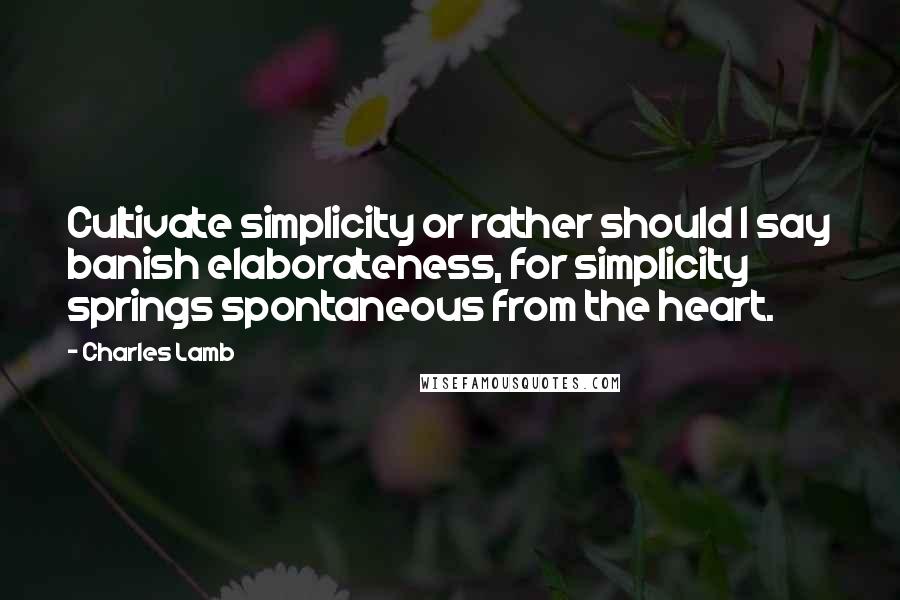 Charles Lamb Quotes: Cultivate simplicity or rather should I say banish elaborateness, for simplicity springs spontaneous from the heart.