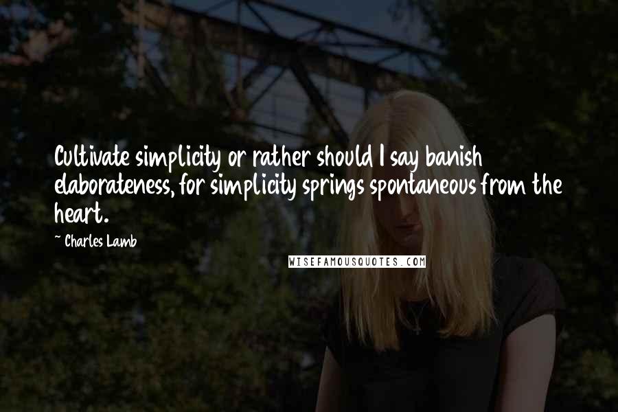 Charles Lamb Quotes: Cultivate simplicity or rather should I say banish elaborateness, for simplicity springs spontaneous from the heart.