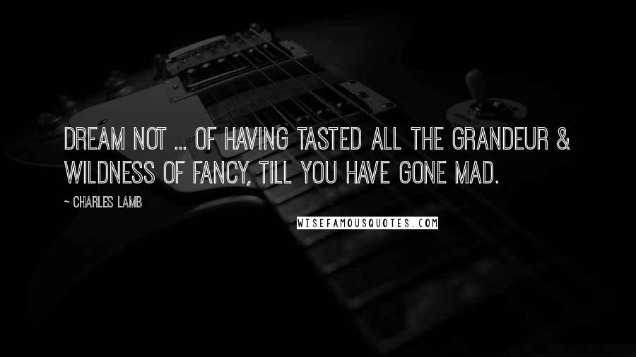 Charles Lamb Quotes: Dream not ... of having tasted all the grandeur & wildness of Fancy, till you have gone mad.