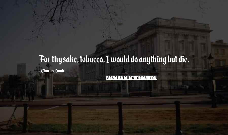 Charles Lamb Quotes: For thy sake, tobacco, I would do anything but die.