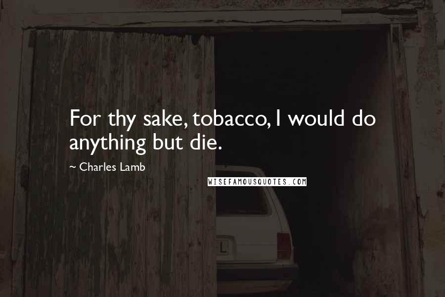 Charles Lamb Quotes: For thy sake, tobacco, I would do anything but die.