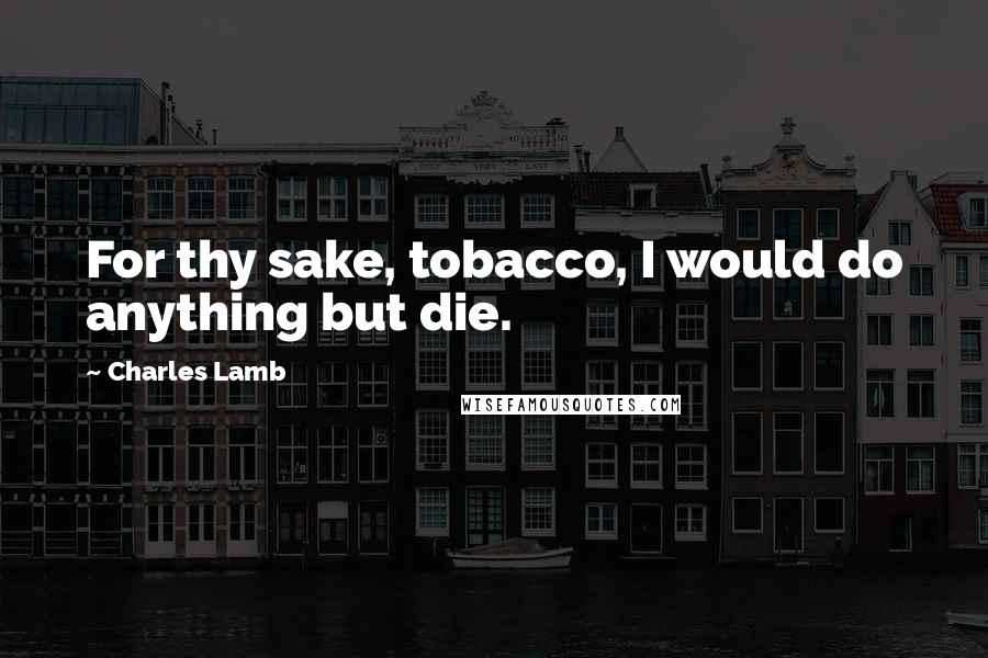 Charles Lamb Quotes: For thy sake, tobacco, I would do anything but die.