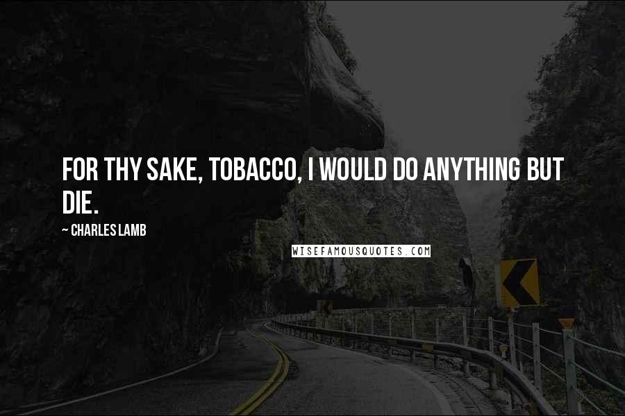 Charles Lamb Quotes: For thy sake, tobacco, I would do anything but die.