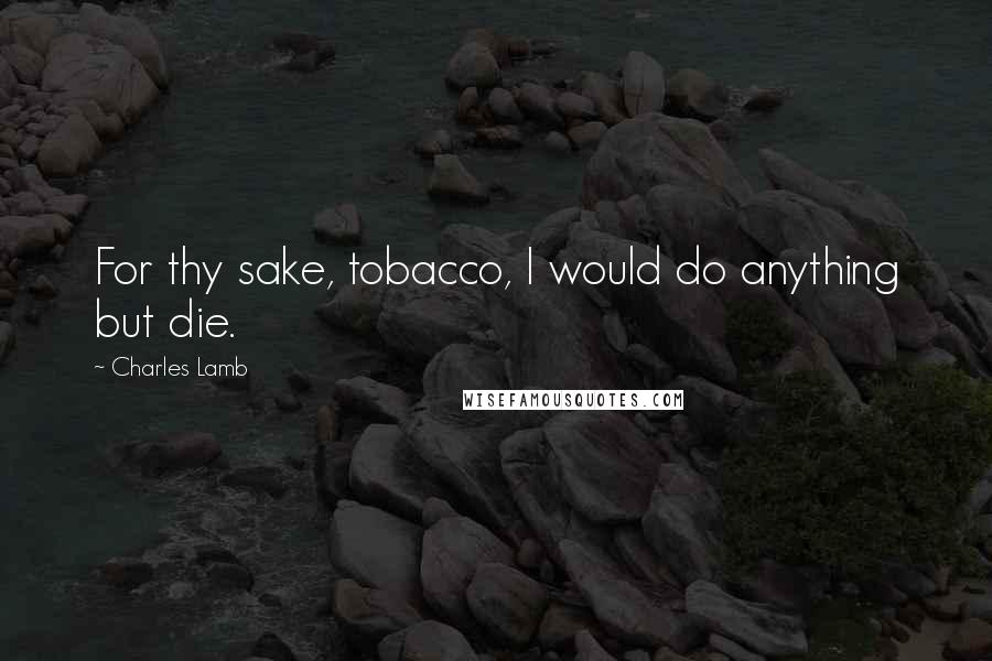 Charles Lamb Quotes: For thy sake, tobacco, I would do anything but die.