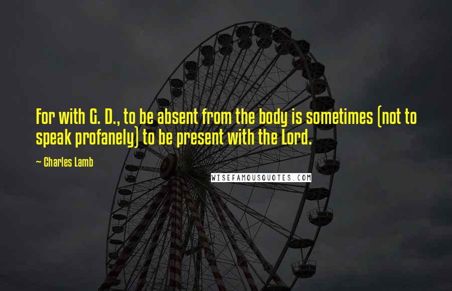 Charles Lamb Quotes: For with G. D., to be absent from the body is sometimes (not to speak profanely) to be present with the Lord.