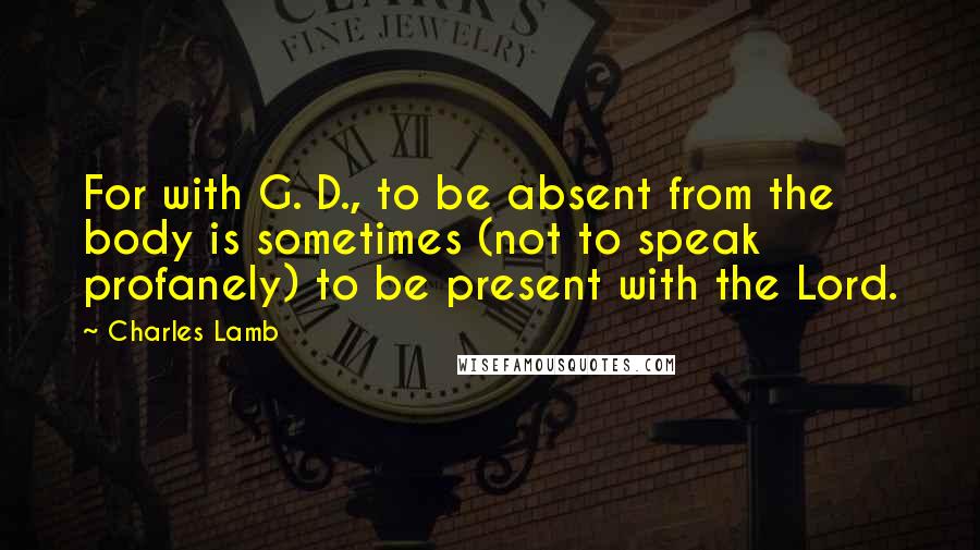 Charles Lamb Quotes: For with G. D., to be absent from the body is sometimes (not to speak profanely) to be present with the Lord.