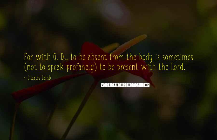 Charles Lamb Quotes: For with G. D., to be absent from the body is sometimes (not to speak profanely) to be present with the Lord.