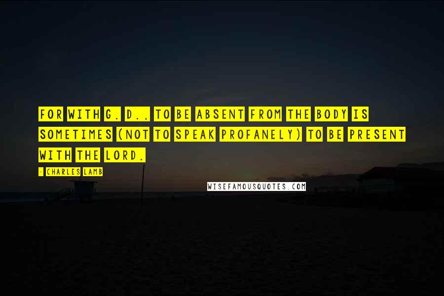 Charles Lamb Quotes: For with G. D., to be absent from the body is sometimes (not to speak profanely) to be present with the Lord.