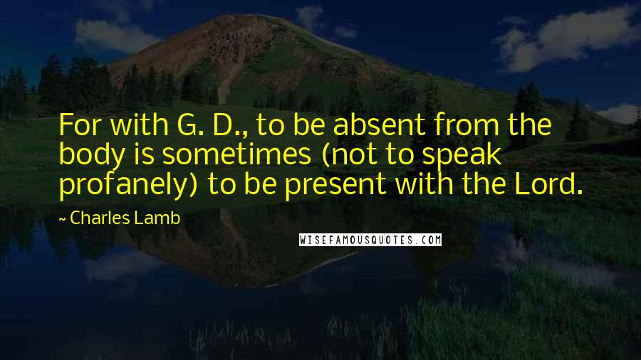 Charles Lamb Quotes: For with G. D., to be absent from the body is sometimes (not to speak profanely) to be present with the Lord.