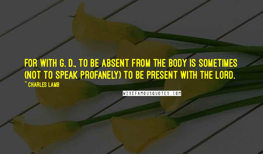 Charles Lamb Quotes: For with G. D., to be absent from the body is sometimes (not to speak profanely) to be present with the Lord.