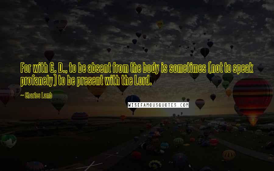 Charles Lamb Quotes: For with G. D., to be absent from the body is sometimes (not to speak profanely) to be present with the Lord.