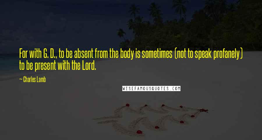 Charles Lamb Quotes: For with G. D., to be absent from the body is sometimes (not to speak profanely) to be present with the Lord.