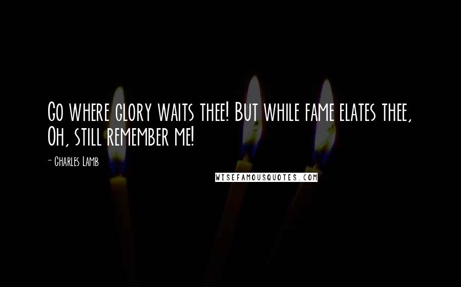 Charles Lamb Quotes: Go where glory waits thee! But while fame elates thee, Oh, still remember me!