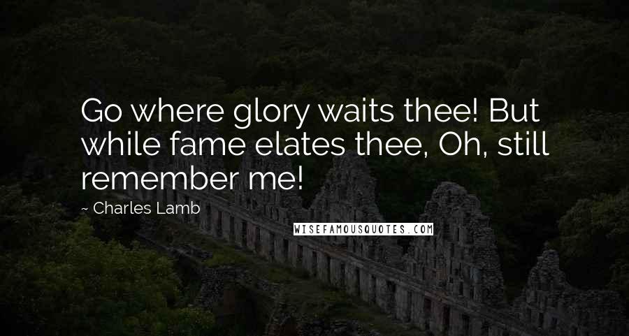 Charles Lamb Quotes: Go where glory waits thee! But while fame elates thee, Oh, still remember me!