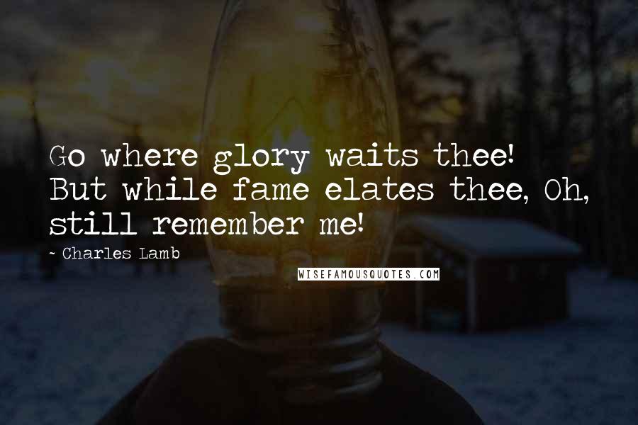 Charles Lamb Quotes: Go where glory waits thee! But while fame elates thee, Oh, still remember me!