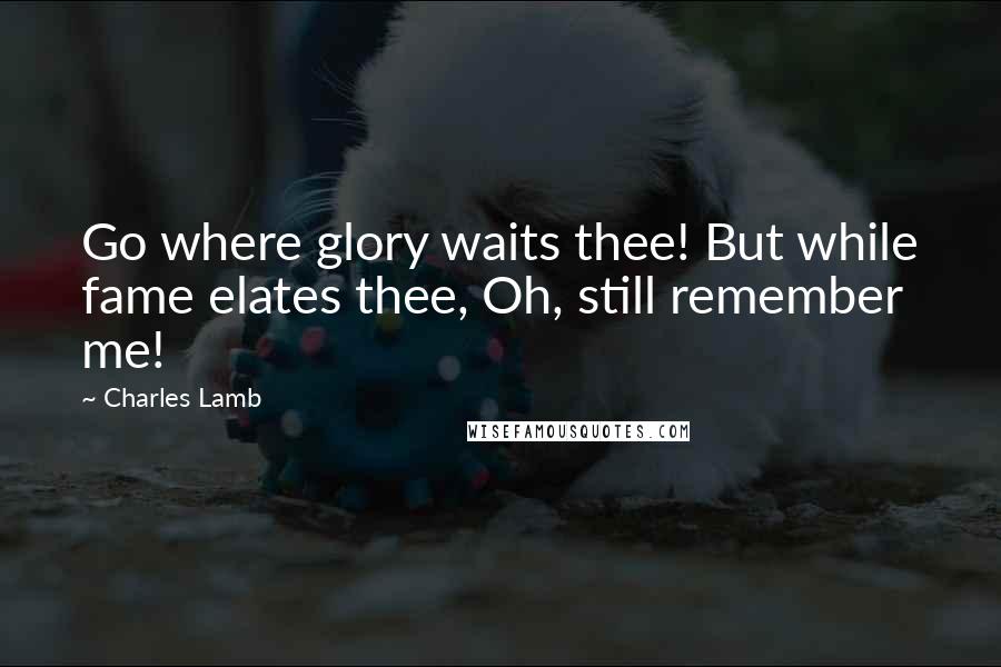 Charles Lamb Quotes: Go where glory waits thee! But while fame elates thee, Oh, still remember me!