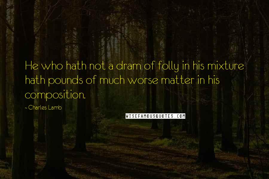 Charles Lamb Quotes: He who hath not a dram of folly in his mixture hath pounds of much worse matter in his composition.