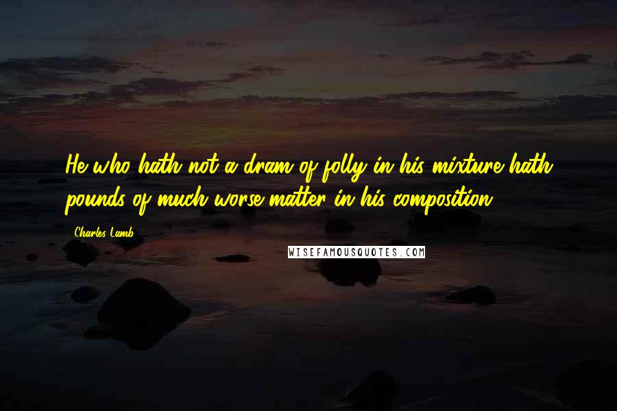 Charles Lamb Quotes: He who hath not a dram of folly in his mixture hath pounds of much worse matter in his composition.