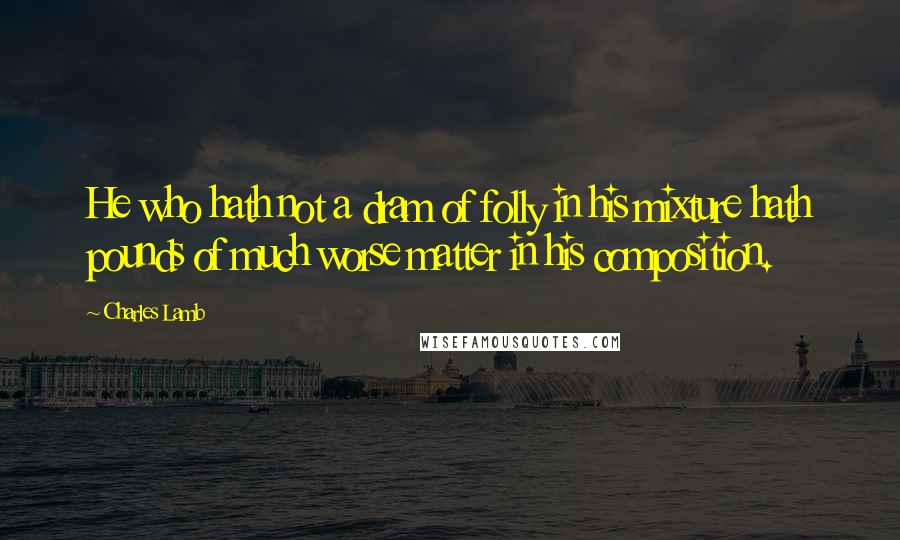 Charles Lamb Quotes: He who hath not a dram of folly in his mixture hath pounds of much worse matter in his composition.