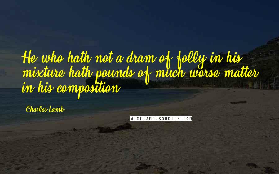 Charles Lamb Quotes: He who hath not a dram of folly in his mixture hath pounds of much worse matter in his composition.