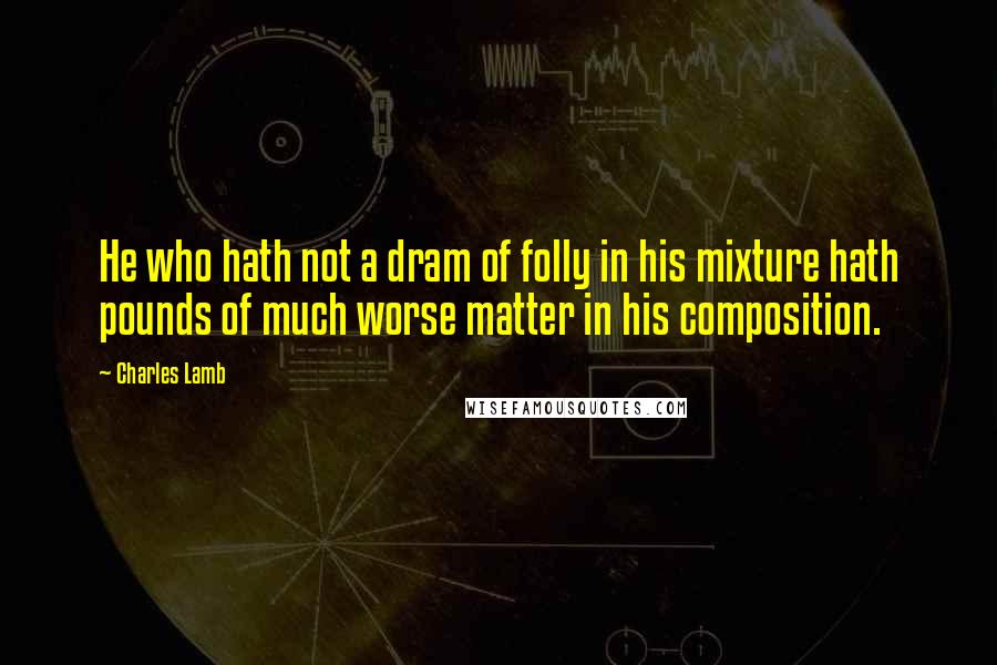 Charles Lamb Quotes: He who hath not a dram of folly in his mixture hath pounds of much worse matter in his composition.