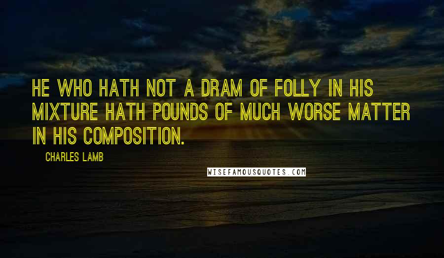 Charles Lamb Quotes: He who hath not a dram of folly in his mixture hath pounds of much worse matter in his composition.