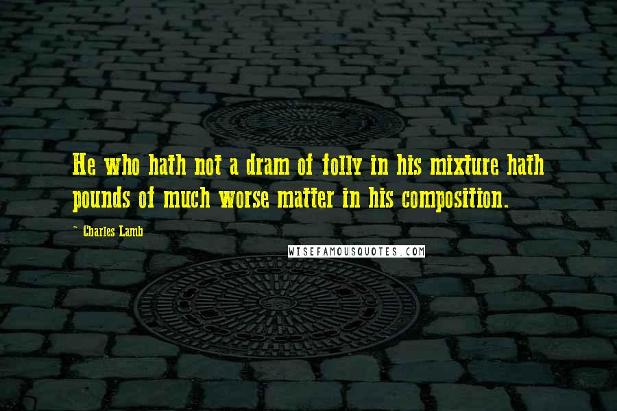 Charles Lamb Quotes: He who hath not a dram of folly in his mixture hath pounds of much worse matter in his composition.