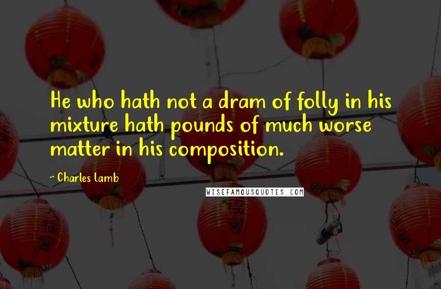 Charles Lamb Quotes: He who hath not a dram of folly in his mixture hath pounds of much worse matter in his composition.