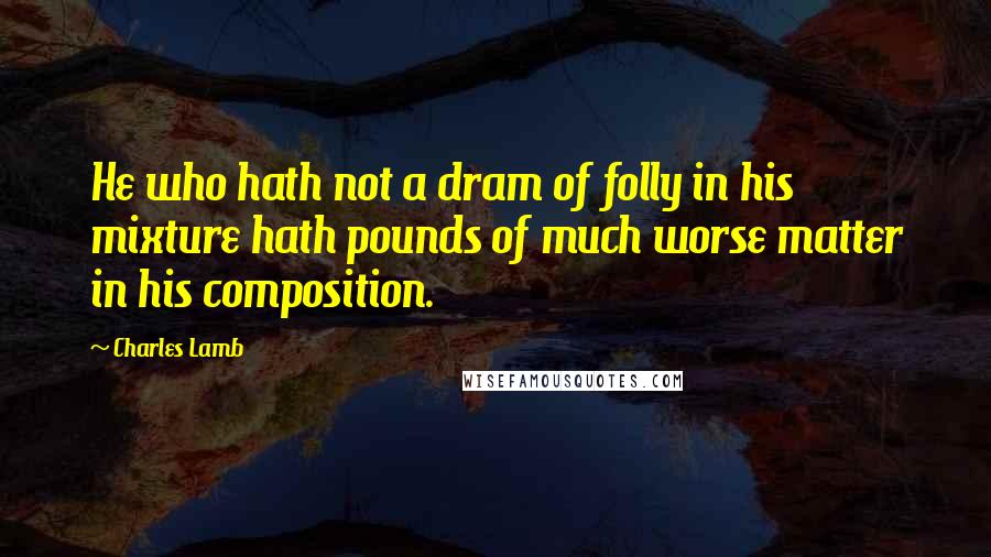 Charles Lamb Quotes: He who hath not a dram of folly in his mixture hath pounds of much worse matter in his composition.