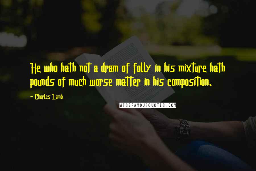 Charles Lamb Quotes: He who hath not a dram of folly in his mixture hath pounds of much worse matter in his composition.