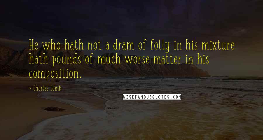 Charles Lamb Quotes: He who hath not a dram of folly in his mixture hath pounds of much worse matter in his composition.