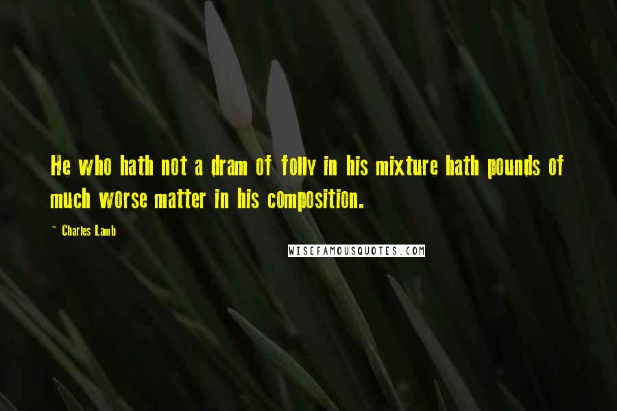 Charles Lamb Quotes: He who hath not a dram of folly in his mixture hath pounds of much worse matter in his composition.