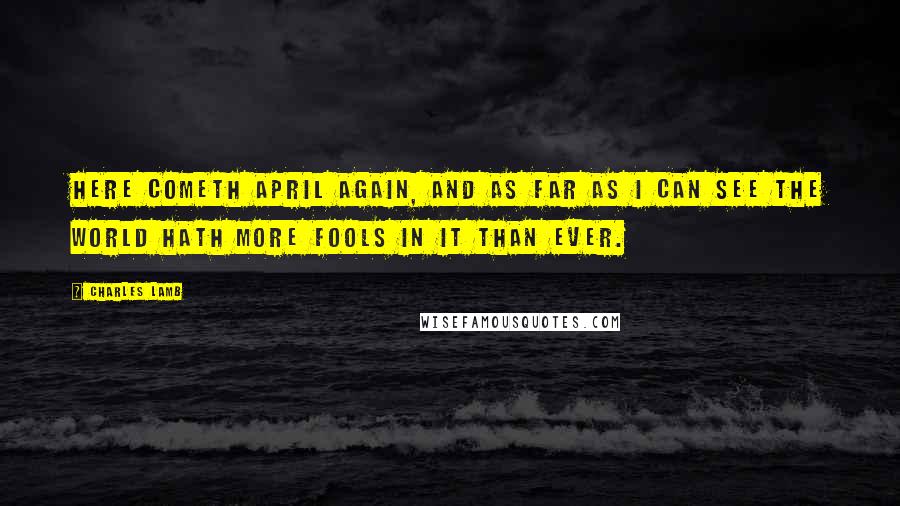 Charles Lamb Quotes: Here cometh April again, and as far as I can see the world hath more fools in it than ever.