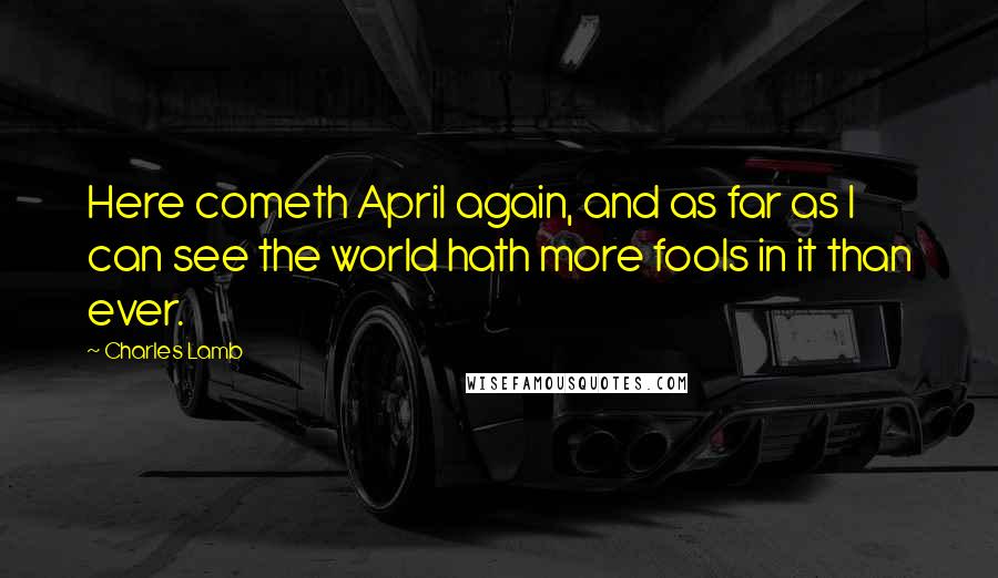 Charles Lamb Quotes: Here cometh April again, and as far as I can see the world hath more fools in it than ever.