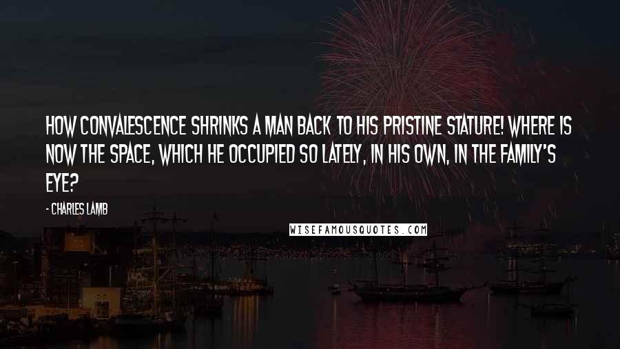 Charles Lamb Quotes: How convalescence shrinks a man back to his pristine stature! where is now the space, which he occupied so lately, in his own, in the family's eye?