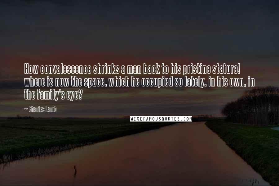 Charles Lamb Quotes: How convalescence shrinks a man back to his pristine stature! where is now the space, which he occupied so lately, in his own, in the family's eye?