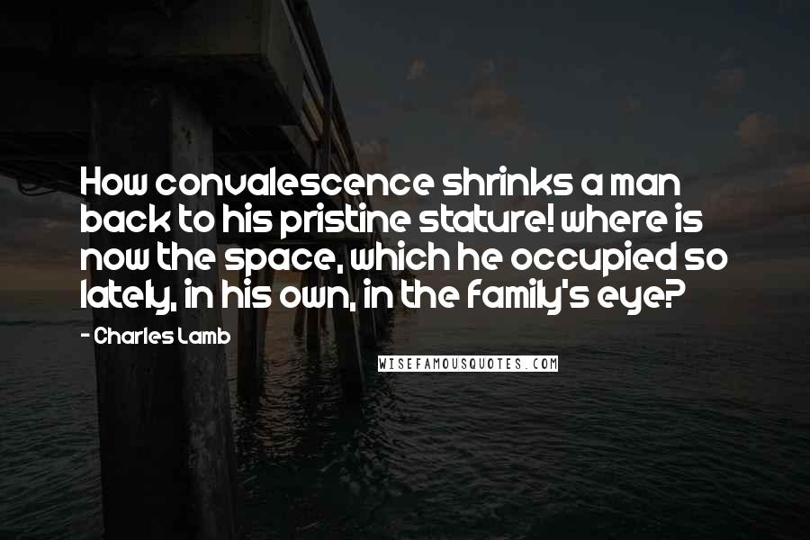 Charles Lamb Quotes: How convalescence shrinks a man back to his pristine stature! where is now the space, which he occupied so lately, in his own, in the family's eye?