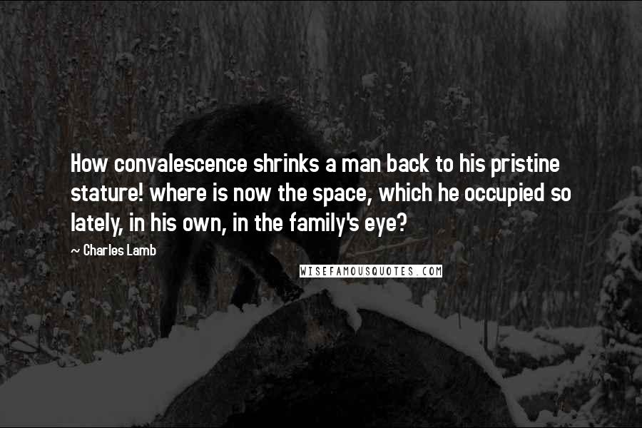 Charles Lamb Quotes: How convalescence shrinks a man back to his pristine stature! where is now the space, which he occupied so lately, in his own, in the family's eye?