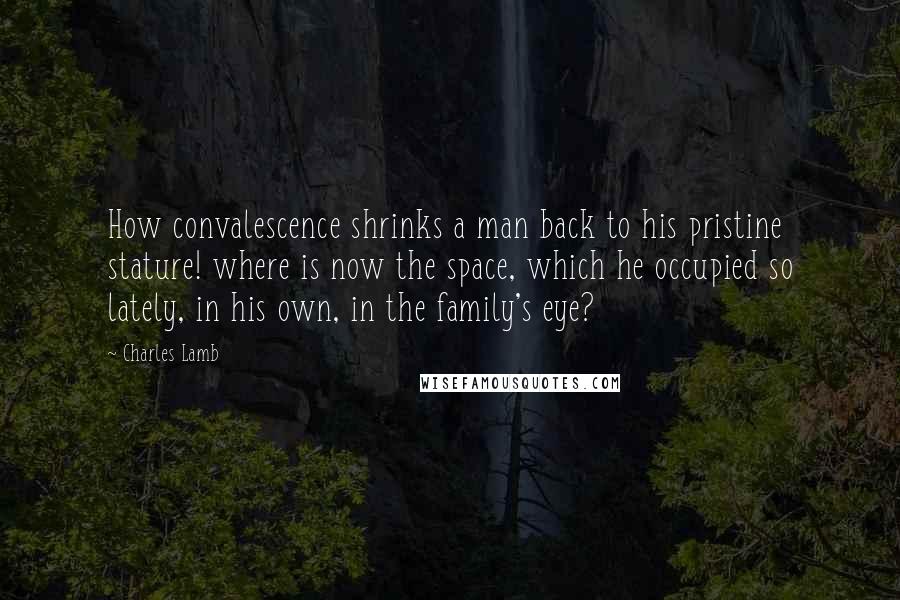 Charles Lamb Quotes: How convalescence shrinks a man back to his pristine stature! where is now the space, which he occupied so lately, in his own, in the family's eye?