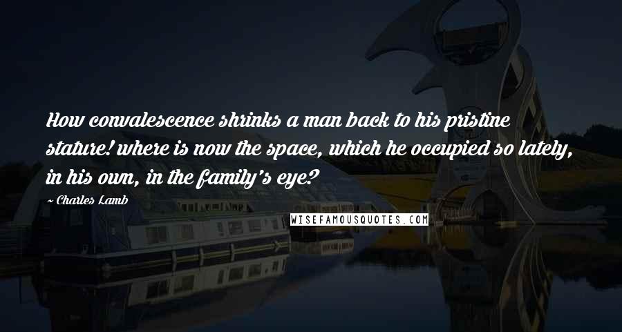 Charles Lamb Quotes: How convalescence shrinks a man back to his pristine stature! where is now the space, which he occupied so lately, in his own, in the family's eye?