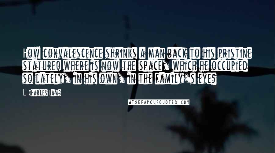 Charles Lamb Quotes: How convalescence shrinks a man back to his pristine stature! where is now the space, which he occupied so lately, in his own, in the family's eye?