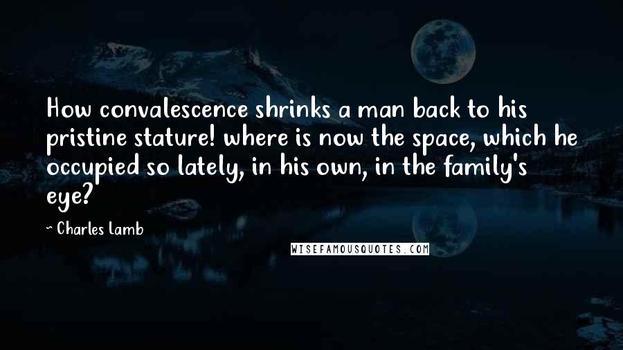 Charles Lamb Quotes: How convalescence shrinks a man back to his pristine stature! where is now the space, which he occupied so lately, in his own, in the family's eye?