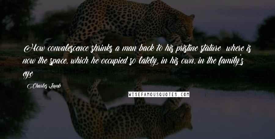 Charles Lamb Quotes: How convalescence shrinks a man back to his pristine stature! where is now the space, which he occupied so lately, in his own, in the family's eye?