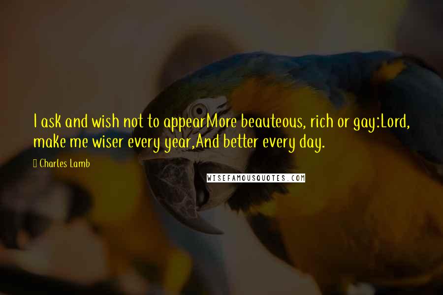 Charles Lamb Quotes: I ask and wish not to appearMore beauteous, rich or gay:Lord, make me wiser every year,And better every day.