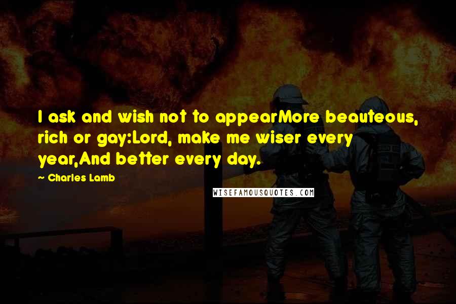 Charles Lamb Quotes: I ask and wish not to appearMore beauteous, rich or gay:Lord, make me wiser every year,And better every day.