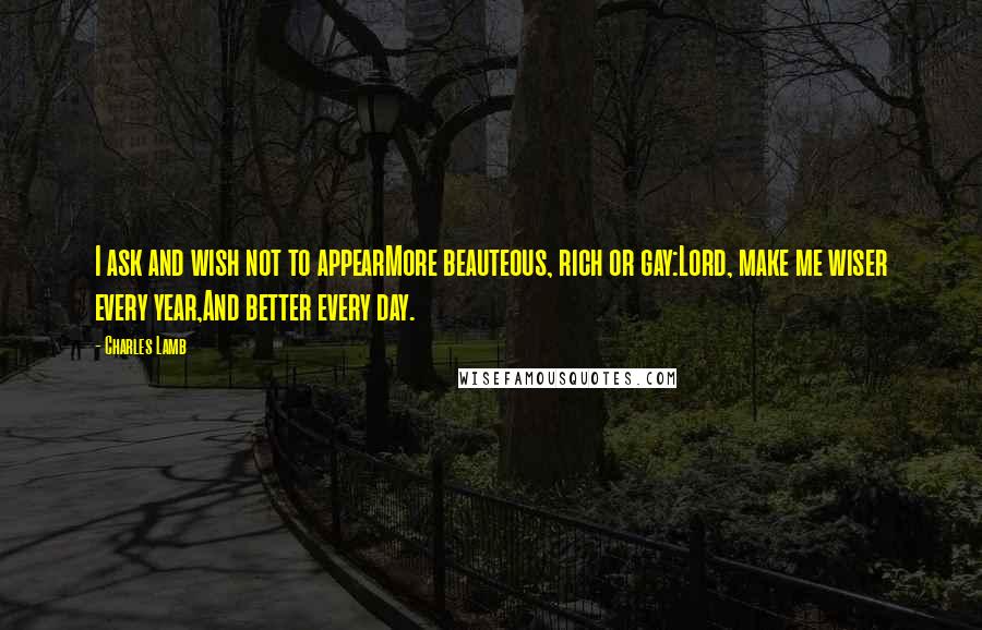 Charles Lamb Quotes: I ask and wish not to appearMore beauteous, rich or gay:Lord, make me wiser every year,And better every day.